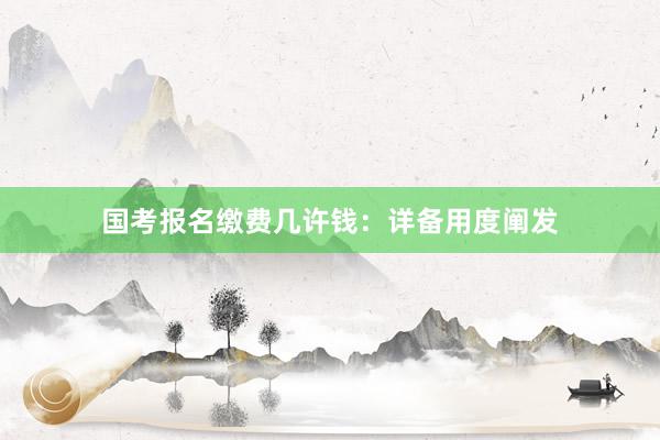 国考报名缴费几许钱：详备用度阐发