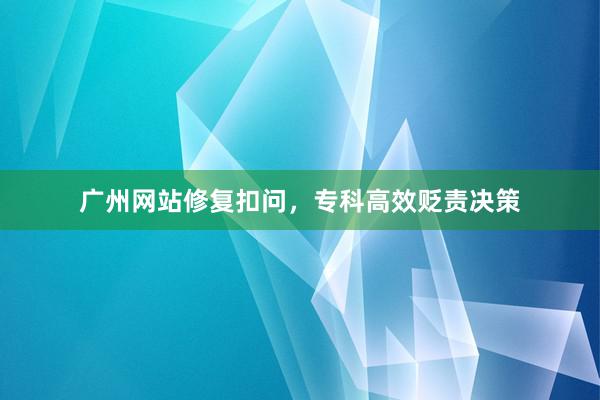广州网站修复扣问，专科高效贬责决策