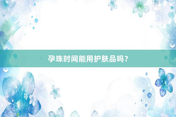 孕珠时间能用护肤品吗？