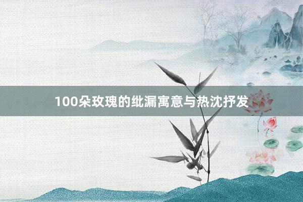 100朵玫瑰的纰漏寓意与热沈抒发