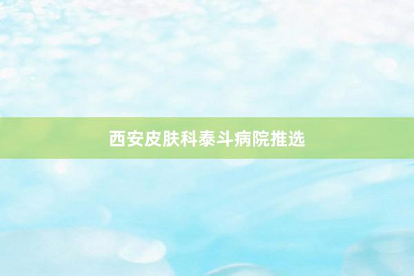 西安皮肤科泰斗病院推选