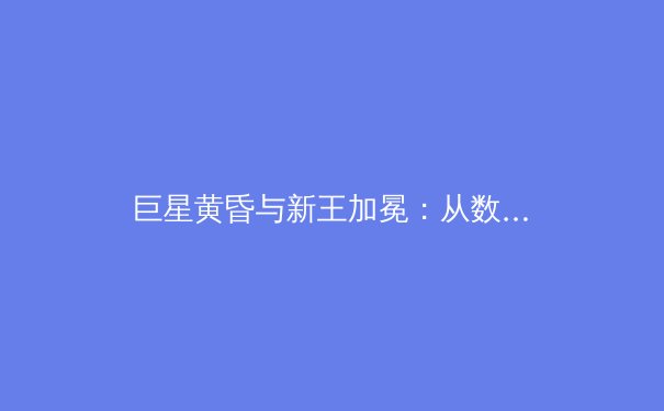 巨星黄昏与新王加冕：从数据分析看当代体育王朝的更迭密码 - 2