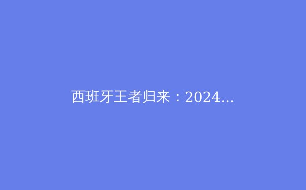 西班牙王者归来：2024欧洲杯夺冠深度解析