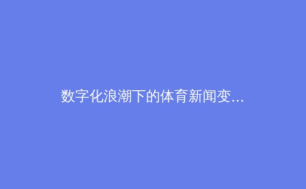 数字化浪潮下的体育新闻变革：从信息传递到沉浸式体验的产业革命